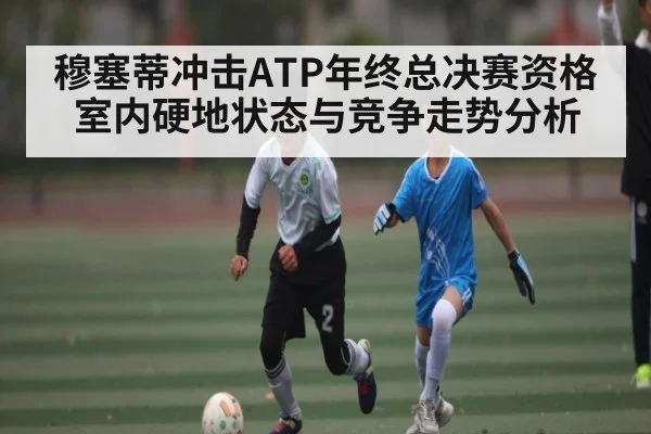 穆塞蒂冲击ATP年终总决赛资格 室内硬地状态与竞争走势分析