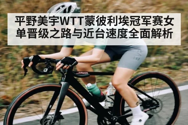 平野美宇WTT蒙彼利埃冠军赛女单晋级之路与近台速度全面解析